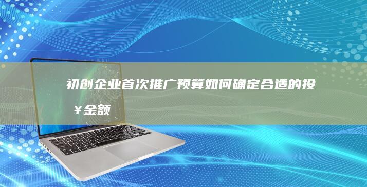 初创企业首次推广预算：如何确定合适的投入金额？